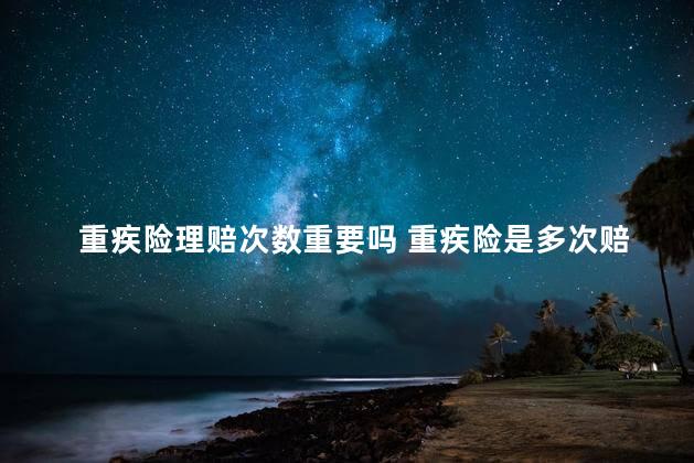 重疾险理赔次数重要吗 重疾险是多次赔付好还是一次赔付好